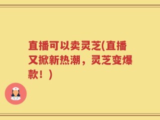 直播可以卖灵芝(直播又掀新热潮，灵芝变爆款！)