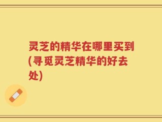 灵芝的精华在哪里买到(寻觅灵芝精华的好去处)