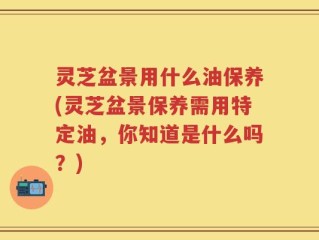 灵芝盆景用什么油保养(灵芝盆景保养需用特定油，你知道是什么吗？)