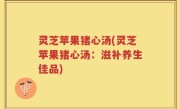 灵芝苹果猪心汤(灵芝苹果猪心汤：滋补养生佳品)