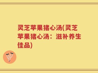 灵芝苹果猪心汤(灵芝苹果猪心汤：滋补养生佳品)