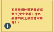家里养哪种灵芝最好呢女生(女生必看：什么品种的灵芝最适合家里养？)