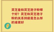 灵芝皇和灵芝孢子粉哪个好？灵芝和灵芝孢子粉的关系到底是怎么样的谁更好