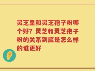 灵芝皇和灵芝孢子粉哪个好？灵芝和灵芝孢子粉的关系到底是怎么样的谁更好