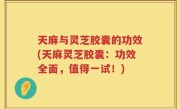 天麻与灵芝胶囊的功效(天麻灵芝胶囊：功效全面，值得一试！)