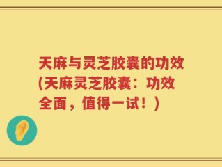 天麻与灵芝胶囊的功效(天麻灵芝胶囊：功效全面，值得一试！)