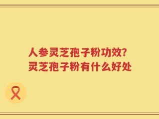 人参灵芝孢子粉功效？灵芝孢子粉有什么好处