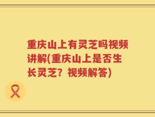 重庆山上有灵芝吗视频讲解(重庆山上是否生长灵芝？视频解答)