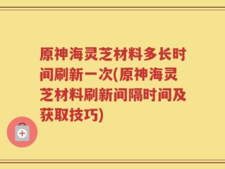 原神海灵芝材料多长时间刷新一次(原神海灵芝材料刷新间隔时间及获取技巧)