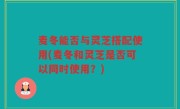 麦冬能否与灵芝搭配使用(麦冬和灵芝是否可以同时使用？)