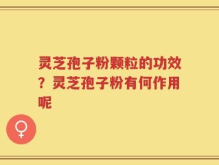 灵芝孢子粉颗粒的功效？灵芝孢子粉有何作用呢