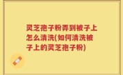灵芝孢子粉弄到被子上怎么清洗(如何清洗被子上的灵芝孢子粉)
