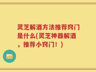 灵芝解酒方法推荐窍门是什么(灵芝神器解酒，推荐小窍门！)