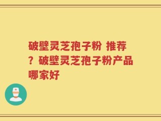 破壁灵芝孢子粉 推荐？破壁灵芝孢子粉产品哪家好