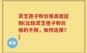 灵芝孢子粉价格高低区别(比较灵芝孢子粉价格的不同，如何选择？)