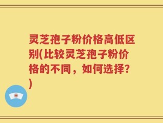 灵芝孢子粉价格高低区别(比较灵芝孢子粉价格的不同，如何选择？)