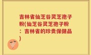 吉林省仙芝谷灵芝孢子粉(仙芝谷灵芝孢子粉：吉林省的珍贵保健品)