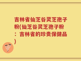吉林省仙芝谷灵芝孢子粉(仙芝谷灵芝孢子粉：吉林省的珍贵保健品)