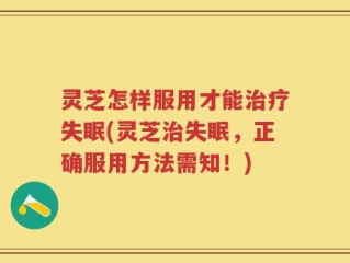 灵芝怎样服用才能治疗失眠(灵芝治失眠，正确服用方法需知！)