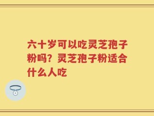 六十岁可以吃灵芝孢子粉吗？灵芝孢子粉适合什么人吃