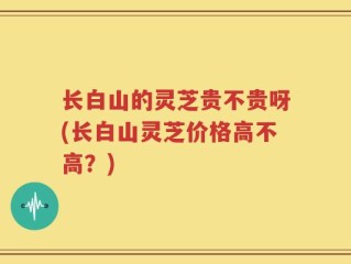 长白山的灵芝贵不贵呀(长白山灵芝价格高不高？)