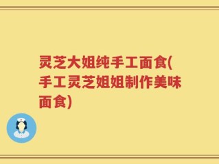 灵芝大姐纯手工面食(手工灵芝姐姐制作美味面食)