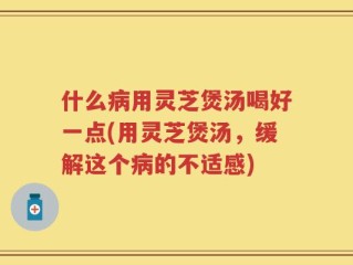 什么病用灵芝煲汤喝好一点(用灵芝煲汤，缓解这个病的不适感)