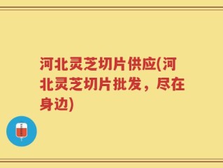 河北灵芝切片供应(河北灵芝切片批发，尽在身边)