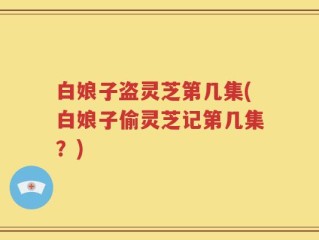 白娘子盗灵芝第几集(白娘子偷灵芝记第几集？)