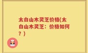 太白山木灵芝价格(太白山木灵芝：价格如何？)