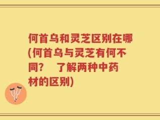 何首乌和灵芝区别在哪(何首乌与灵芝有何不同？  了解两种中药材的区别)