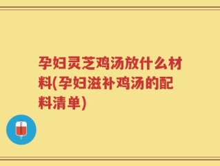 孕妇灵芝鸡汤放什么材料(孕妇滋补鸡汤的配料清单)