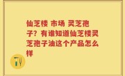 仙芝楼 市场 灵芝孢子？有谁知道仙芝楼灵芝孢子油这个产品怎么样