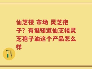 仙芝楼 市场 灵芝孢子？有谁知道仙芝楼灵芝孢子油这个产品怎么样