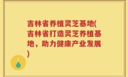 吉林省养植灵芝基地(吉林省打造灵芝养植基地，助力健康产业发展)