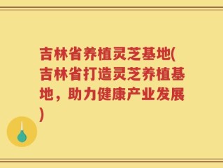 吉林省养植灵芝基地(吉林省打造灵芝养植基地，助力健康产业发展)