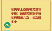 每天早上空腹喝灵芝孢子粉？破壁灵芝孢子粉每天服用几次，每次服多少