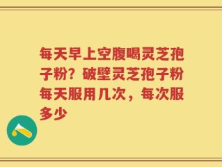 每天早上空腹喝灵芝孢子粉？破壁灵芝孢子粉每天服用几次，每次服多少