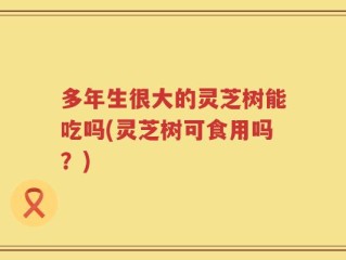 多年生很大的灵芝树能吃吗(灵芝树可食用吗？)