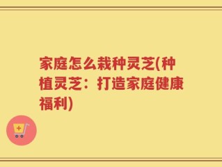 家庭怎么栽种灵芝(种植灵芝：打造家庭健康福利)