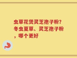 虫草花煲灵芝孢子粉？冬虫夏草、灵芝孢子粉，哪个更好