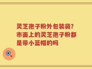 灵芝孢子粉外包装袋？市面上的灵芝孢子粉都是带小蓝帽的吗