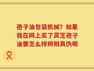 孢子油包装机械？如果我在网上买了灵芝孢子油要怎么样辨别真伪呢