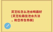 灵芝粒怎么泡水喝最好(灵芝粒最佳泡水方法，助您养生养颜)