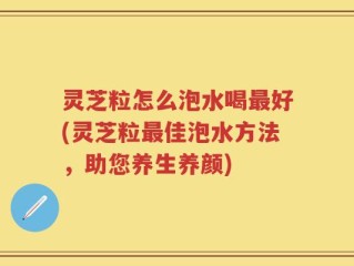 灵芝粒怎么泡水喝最好(灵芝粒最佳泡水方法，助您养生养颜)