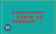 孢子粉是灵芝喷的粉吗_“灵芝孢子粉：是灵芝喷出的粉末吗？”)