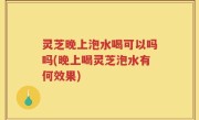 灵芝晚上泡水喝可以吗吗(晚上喝灵芝泡水有何效果)