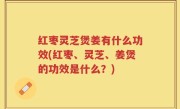 红枣灵芝煲姜有什么功效(红枣、灵芝、姜煲的功效是什么？)