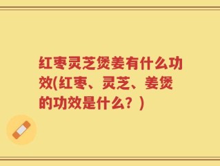 红枣灵芝煲姜有什么功效(红枣、灵芝、姜煲的功效是什么？)