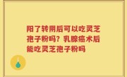 阳了转阴后可以吃灵芝孢子粉吗？乳腺癌术后能吃灵芝孢子粉吗